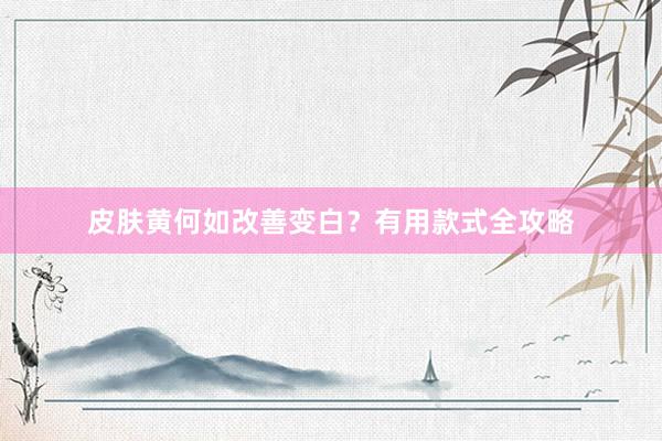 皮肤黄何如改善变白？有用款式全攻略