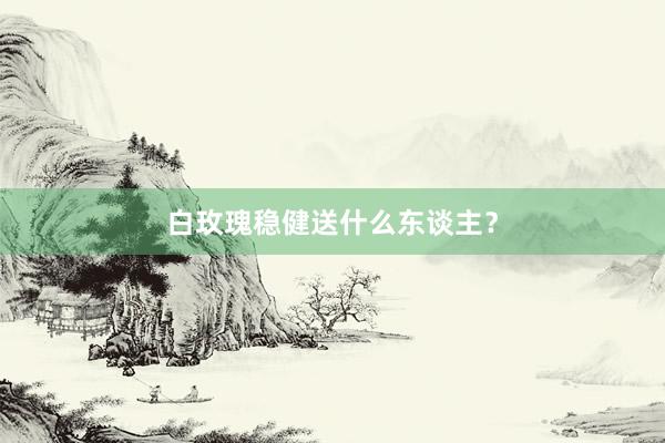 白玫瑰稳健送什么东谈主？