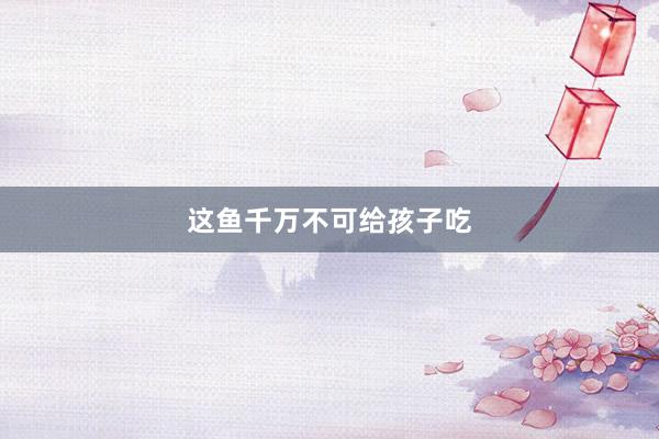 这鱼千万不可给孩子吃