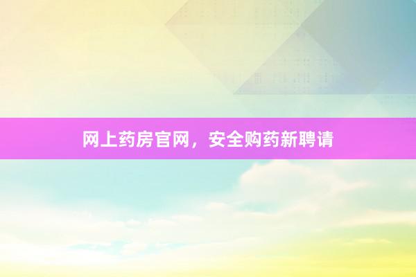网上药房官网，安全购药新聘请